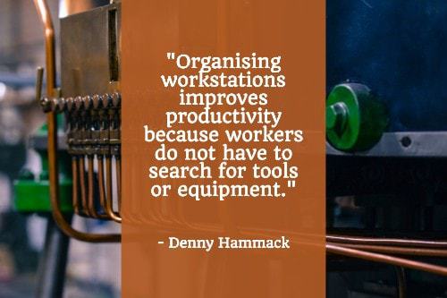 "Organizing workstations improves productivity because workers do not have to search for tools or equipment. Use the '5S' method from lean manufacturing to ensure your workstations are as organised as possible. It consists of: Sort; Set in order; Shine; Standardize; and Sustain — all techniques designed to keep clutter at bay, reduce errors, and improve safety and organisation." — Denny Hammock
