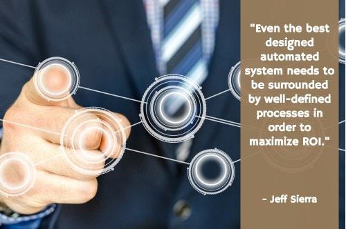"There is often a misconception that the technology will do all the work and all the thinking. The reality is that even the best designed automated system needs to be surrounded by well-defined processes in order to maximize ROI. There are always exceptions and changes to business rules and team members need to understand what steps to take and what procedures to follow to adapt and deal with these conditions when they occur." — Jeff Sierra