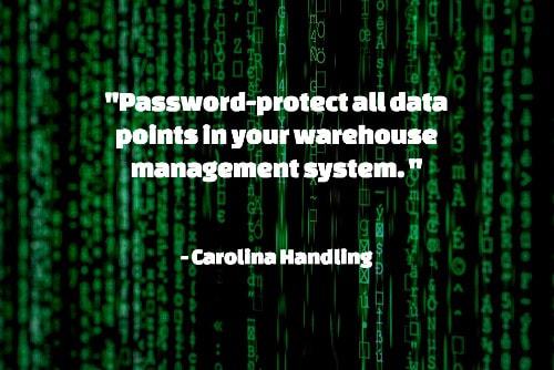 "Password-protect all data points in your warehouse management system. These may include areas like receiving, picking, packing, and shipping and loading areas. Use unique passwords and/or ID requirements." — Best Practices for Creating a More Secure Warehouse, Carolina Handling