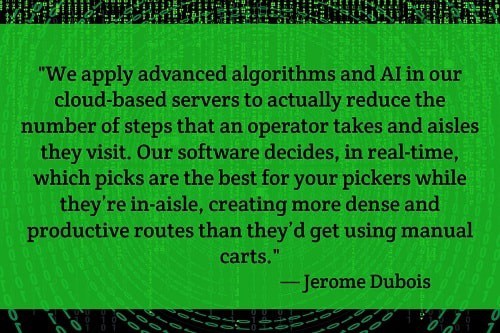 "We apply advanced algorithms and AI in our cloud-based servers to actually reduce the number of steps that an operator takes and aisles they visit. Our software decides, in real-time, which picks are the best for your pickers while they’re in-aisle, creating more dense and productive routes than they’d get using manual carts." — Jerome Dubois